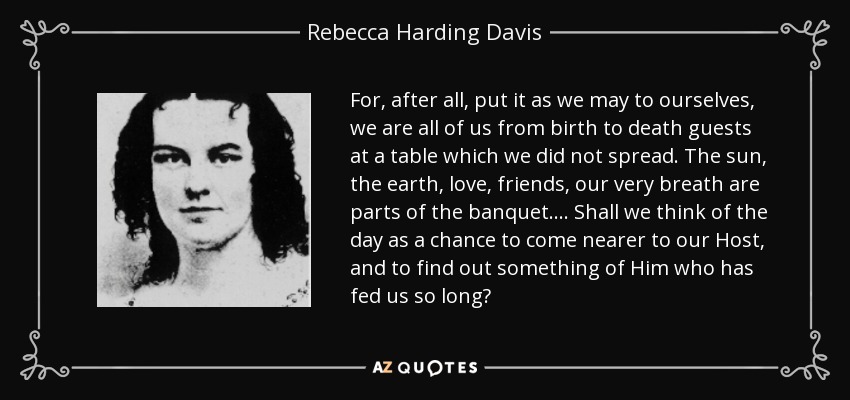 For, after all, put it as we may to ourselves, we are all of us from birth to death guests at a table which we did not spread. The sun, the earth, love, friends, our very breath are parts of the banquet.... Shall we think of the day as a chance to come nearer to our Host, and to find out something of Him who has fed us so long? - Rebecca Harding Davis