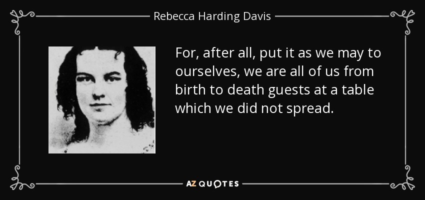 For, after all, put it as we may to ourselves, we are all of us from birth to death guests at a table which we did not spread. - Rebecca Harding Davis