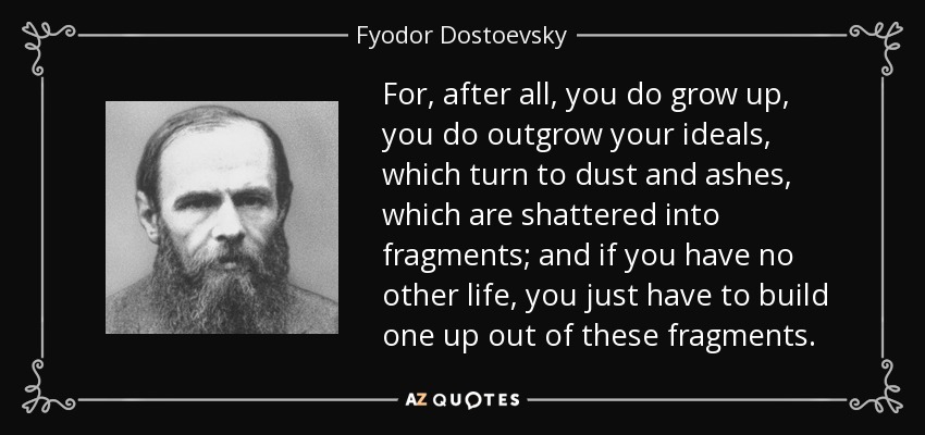 For, after all, you do grow up, you do outgrow your ideals, which turn to dust and ashes, which are shattered into fragments; and if you have no other life, you just have to build one up out of these fragments. - Fyodor Dostoevsky