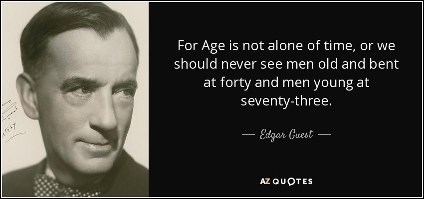 For Age is not alone of time, or we should never see men old and bent at forty and men young at seventy-three. - Edgar Guest