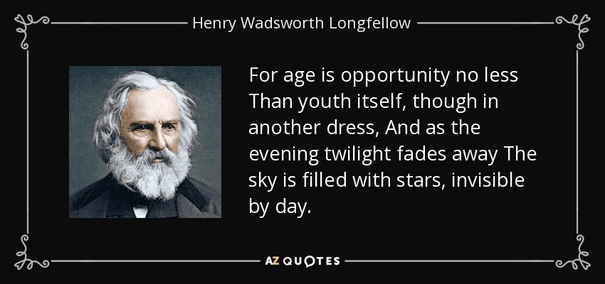 For age is opportunity no less Than youth itself, though in another dress, And as the evening twilight fades away The sky is filled with stars, invisible by day. - Henry Wadsworth Longfellow
