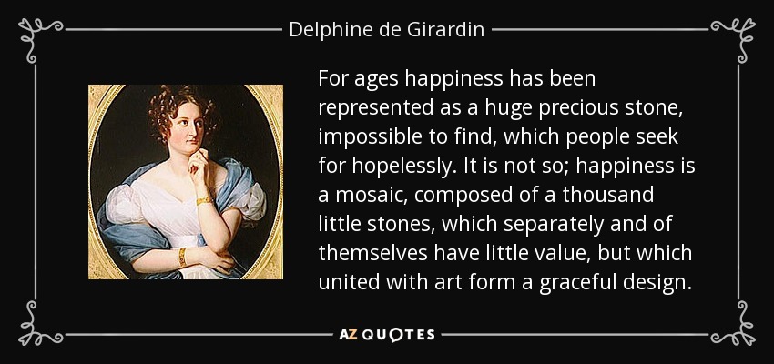 For ages happiness has been represented as a huge precious stone, impossible to find, which people seek for hopelessly. It is not so; happiness is a mosaic, composed of a thousand little stones, which separately and of themselves have little value, but which united with art form a graceful design. - Delphine de Girardin