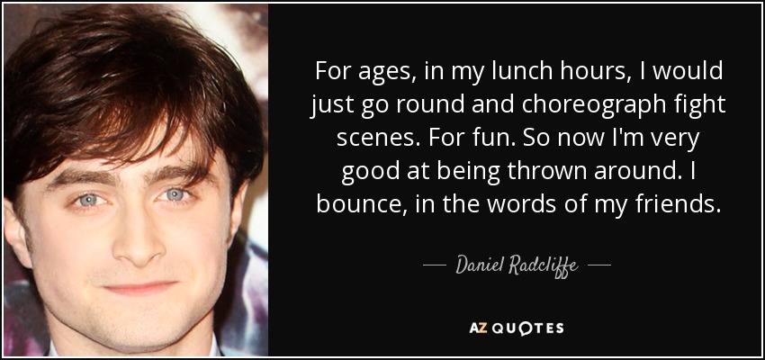For ages, in my lunch hours, I would just go round and choreograph fight scenes. For fun. So now I'm very good at being thrown around. I bounce, in the words of my friends. - Daniel Radcliffe