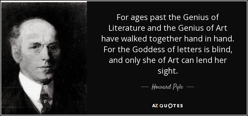 For ages past the Genius of Literature and the Genius of Art have walked together hand in hand. For the Goddess of letters is blind, and only she of Art can lend her sight. - Howard Pyle