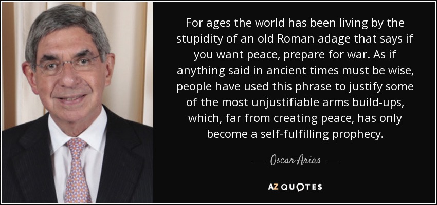 For ages the world has been living by the stupidity of an old Roman adage that says if you want peace, prepare for war. As if anything said in ancient times must be wise, people have used this phrase to justify some of the most unjustifiable arms build-ups, which, far from creating peace, has only become a self-fulfilling prophecy. - Oscar Arias