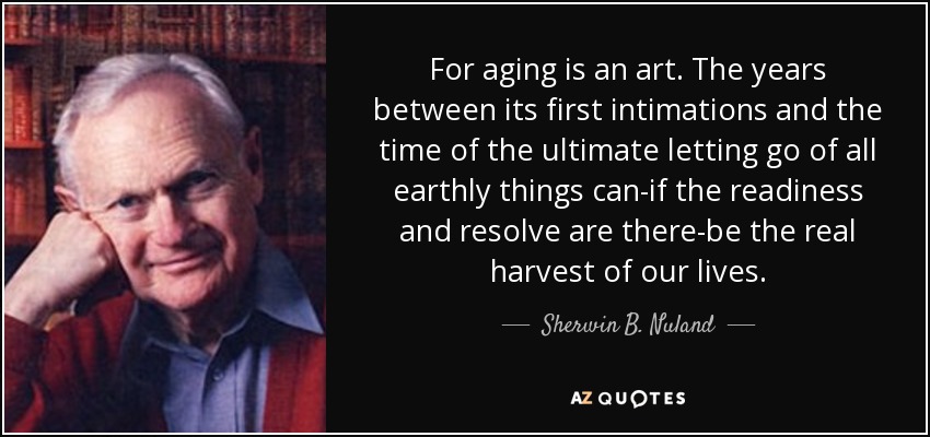 For aging is an art. The years between its first intimations and the time of the ultimate letting go of all earthly things can-if the readiness and resolve are there-be the real harvest of our lives. - Sherwin B. Nuland