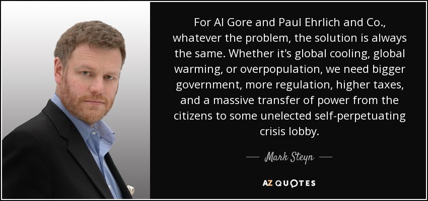 For Al Gore and Paul Ehrlich and Co., whatever the problem, the solution is always the same. Whether it's global cooling, global warming, or overpopulation, we need bigger government, more regulation, higher taxes, and a massive transfer of power from the citizens to some unelected self-perpetuating crisis lobby. - Mark Steyn