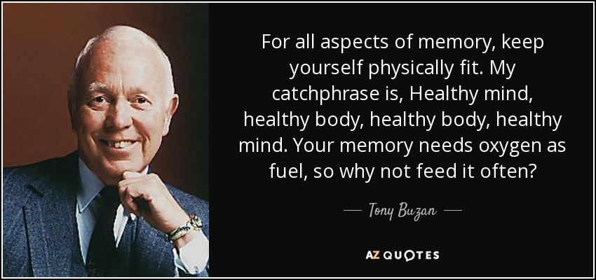 For all aspects of memory, keep yourself physically fit. My catchphrase is, Healthy mind, healthy body, healthy body, healthy mind. Your memory needs oxygen as fuel, so why not feed it often? - Tony Buzan