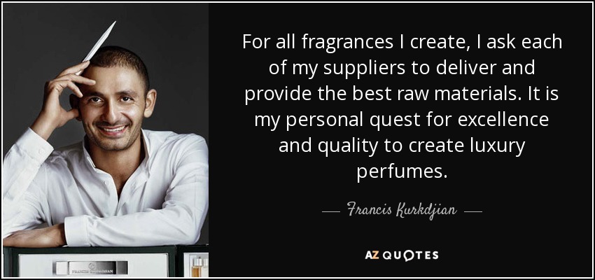 For all fragrances I create, I ask each of my suppliers to deliver and provide the best raw materials. It is my personal quest for excellence and quality to create luxury perfumes. - Francis Kurkdjian