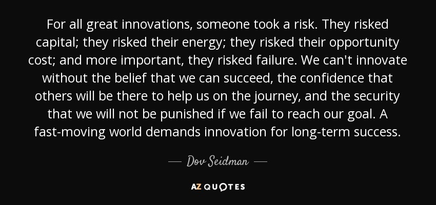 For all great innovations, someone took a risk. They risked capital; they risked their energy; they risked their opportunity cost; and more important, they risked failure. We can't innovate without the belief that we can succeed, the confidence that others will be there to help us on the journey, and the security that we will not be punished if we fail to reach our goal. A fast-moving world demands innovation for long-term success. - Dov Seidman