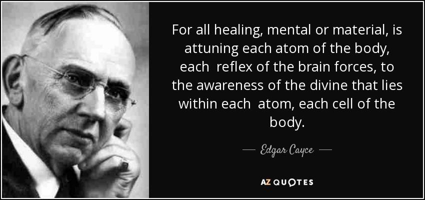 For all healing, mental or material, is attuning each atom of the body, each reflex of the brain forces, to the awareness of the divine that lies within each atom, each cell of the body. - Edgar Cayce