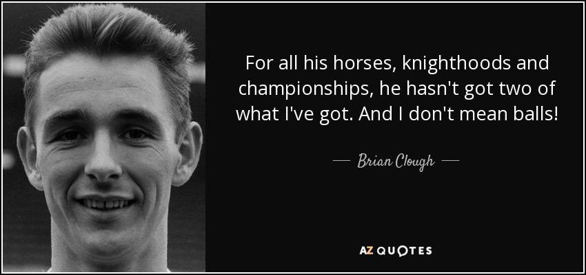 For all his horses, knighthoods and championships, he hasn't got two of what I've got. And I don't mean balls! - Brian Clough