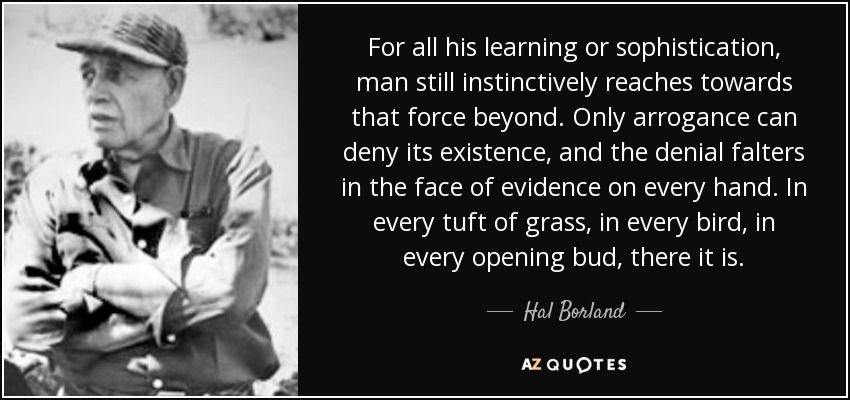 For all his learning or sophistication, man still instinctively reaches towards that force beyond. Only arrogance can deny its existence, and the denial falters in the face of evidence on every hand. In every tuft of grass, in every bird, in every opening bud, there it is. - Hal Borland