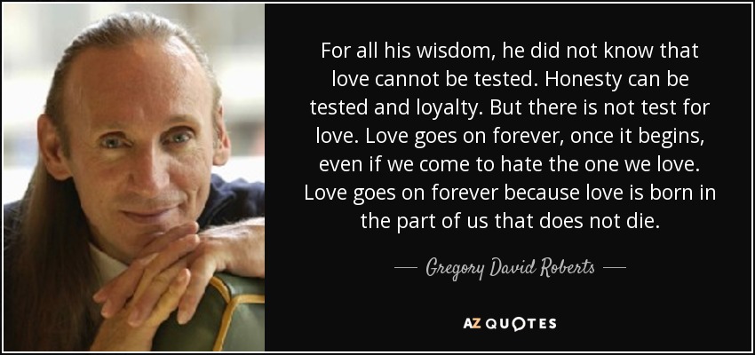 For all his wisdom, he did not know that love cannot be tested. Honesty can be tested and loyalty. But there is not test for love. Love goes on forever, once it begins, even if we come to hate the one we love. Love goes on forever because love is born in the part of us that does not die. - Gregory David Roberts