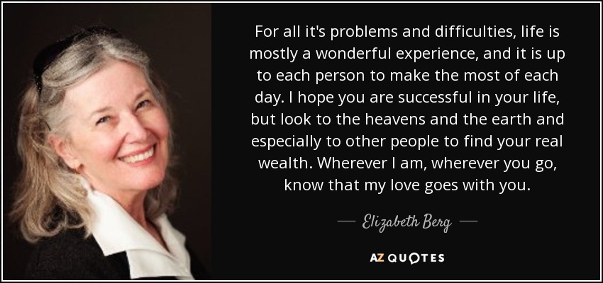For all it's problems and difficulties, life is mostly a wonderful experience, and it is up to each person to make the most of each day. I hope you are successful in your life, but look to the heavens and the earth and especially to other people to find your real wealth. Wherever I am, wherever you go, know that my love goes with you. - Elizabeth Berg