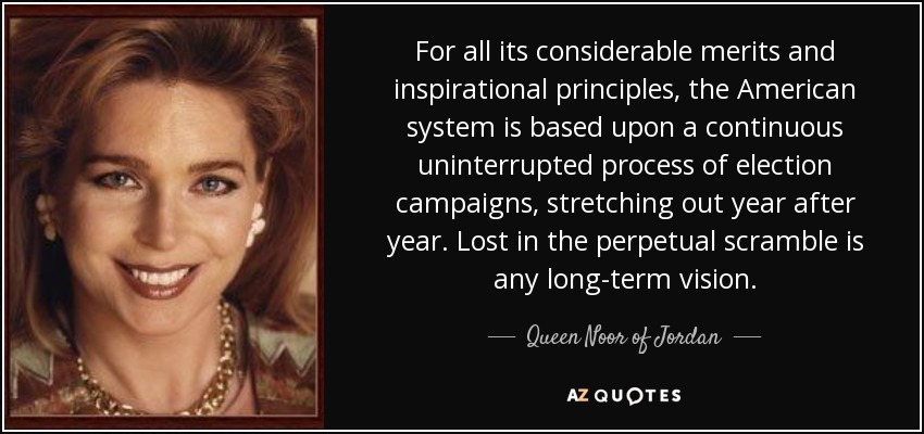 For all its considerable merits and inspirational principles, the American system is based upon a continuous uninterrupted process of election campaigns, stretching out year after year. Lost in the perpetual scramble is any long-term vision. - Queen Noor of Jordan