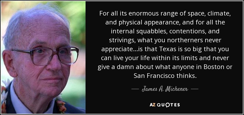 For all its enormous range of space, climate, and physical appearance, and for all the internal squabbles, contentions, and strivings, what you northerners never appreciate...is that Texas is so big that you can live your life within its limits and never give a damn about what anyone in Boston or San Francisco thinks. - James A. Michener