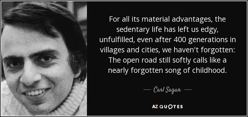 For all its material advantages, the sedentary life has left us edgy, unfulfilled, even after 400 generations in villages and cities, we haven't forgotten: The open road still softly calls like a nearly forgotten song of childhood. - Carl Sagan