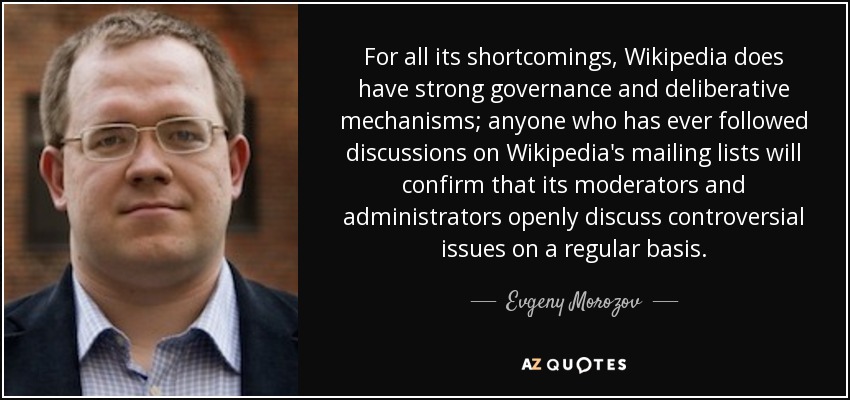 For all its shortcomings, Wikipedia does have strong governance and deliberative mechanisms; anyone who has ever followed discussions on Wikipedia's mailing lists will confirm that its moderators and administrators openly discuss controversial issues on a regular basis. - Evgeny Morozov