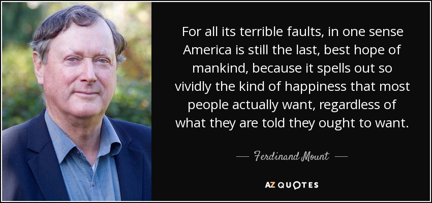 For all its terrible faults, in one sense America is still the last, best hope of mankind, because it spells out so vividly the kind of happiness that most people actually want, regardless of what they are told they ought to want. - Ferdinand Mount