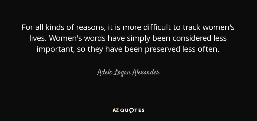 For all kinds of reasons, it is more difficult to track women's lives. Women's words have simply been considered less important, so they have been preserved less often. - Adele Logan Alexander