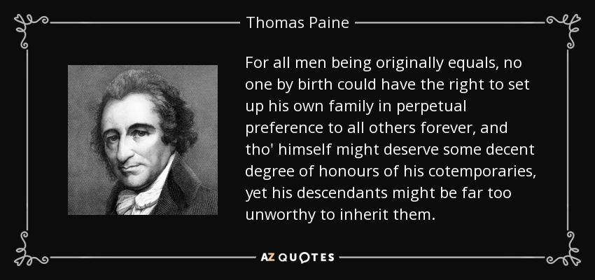 For all men being originally equals, no one by birth could have the right to set up his own family in perpetual preference to all others forever, and tho' himself might deserve some decent degree of honours of his cotemporaries, yet his descendants might be far too unworthy to inherit them. - Thomas Paine