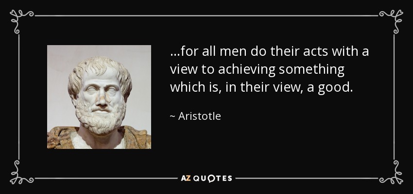 ...for all men do their acts with a view to achieving something which is, in their view, a good. - Aristotle