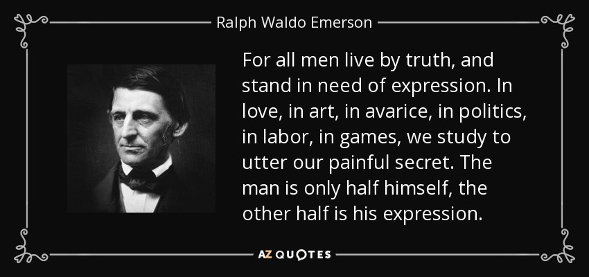 For all men live by truth, and stand in need of expression. In love, in art, in avarice, in politics, in labor, in games, we study to utter our painful secret. The man is only half himself, the other half is his expression. - Ralph Waldo Emerson