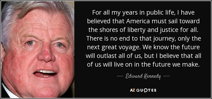 For all my years in public life, I have believed that America must sail toward the shores of liberty and justice for all. There is no end to that journey, only the next great voyage. We know the future will outlast all of us, but I believe that all of us will live on in the future we make. - Edward Kennedy