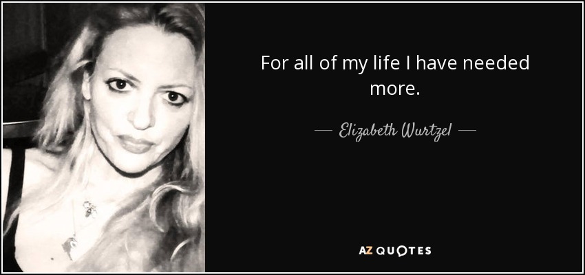 For all of my life I have needed more. - Elizabeth Wurtzel