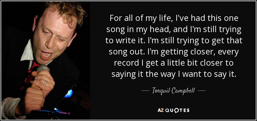 For all of my life, I've had this one song in my head, and I'm still trying to write it. I'm still trying to get that song out. I'm getting closer, every record I get a little bit closer to saying it the way I want to say it. - Torquil Campbell