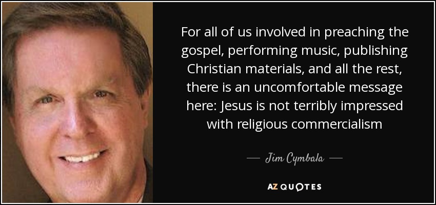 For all of us involved in preaching the gospel, performing music, publishing Christian materials, and all the rest, there is an uncomfortable message here: Jesus is not terribly impressed with religious commercialism - Jim Cymbala