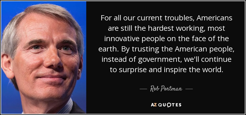 For all our current troubles, Americans are still the hardest working, most innovative people on the face of the earth. By trusting the American people, instead of government, we'll continue to surprise and inspire the world. - Rob Portman