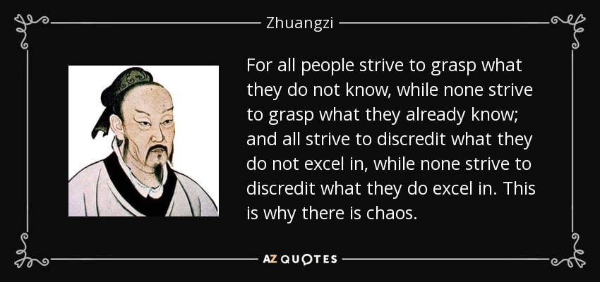 For all people strive to grasp what they do not know, while none strive to grasp what they already know; and all strive to discredit what they do not excel in, while none strive to discredit what they do excel in. This is why there is chaos. - Zhuangzi