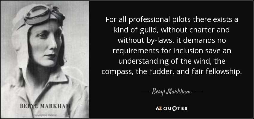 For all professional pilots there exists a kind of guild, without charter and without by-laws. it demands no requirements for inclusion save an understanding of the wind, the compass, the rudder, and fair fellowship. - Beryl Markham