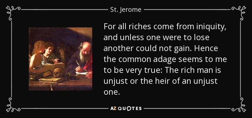 For all riches come from iniquity, and unless one were to lose another could not gain. Hence the common adage seems to me to be very true: The rich man is unjust or the heir of an unjust one. - St. Jerome