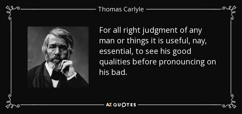 For all right judgment of any man or things it is useful, nay, essential, to see his good qualities before pronouncing on his bad. - Thomas Carlyle