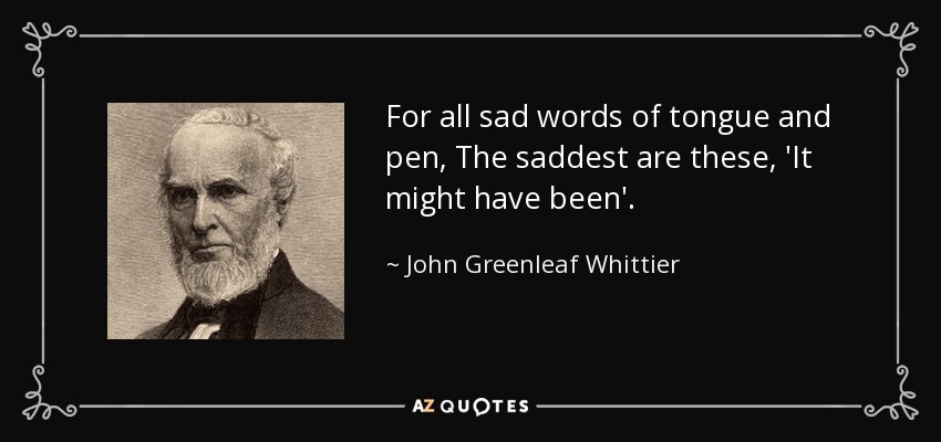 For all sad words of tongue and pen, The saddest are these, 'It might have been'. - John Greenleaf Whittier