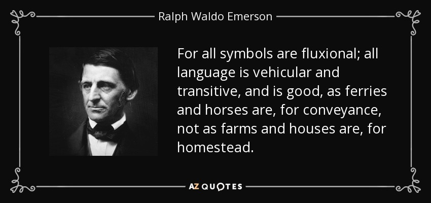For all symbols are fluxional; all language is vehicular and transitive, and is good, as ferries and horses are, for conveyance, not as farms and houses are, for homestead. - Ralph Waldo Emerson