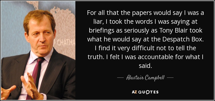 For all that the papers would say I was a liar, I took the words I was saying at briefings as seriously as Tony Blair took what he would say at the Despatch Box. I find it very difficult not to tell the truth. I felt I was accountable for what I said. - Alastair Campbell