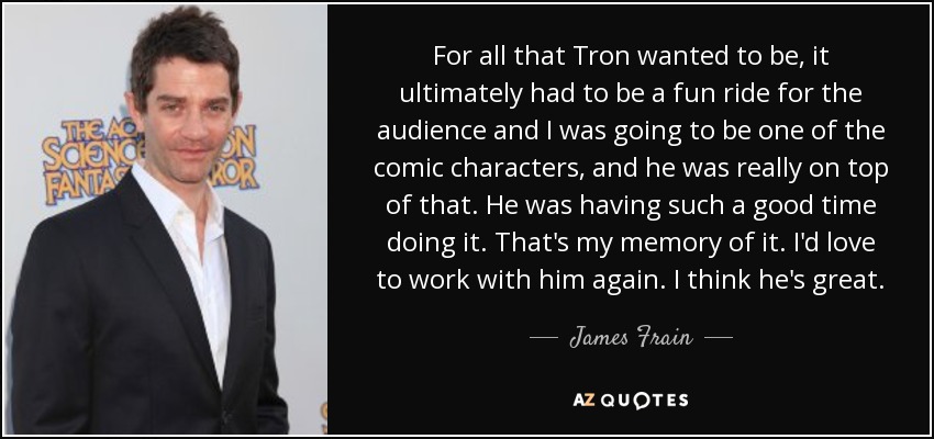 For all that Tron wanted to be, it ultimately had to be a fun ride for the audience and I was going to be one of the comic characters, and he was really on top of that. He was having such a good time doing it. That's my memory of it. I'd love to work with him again. I think he's great. - James Frain