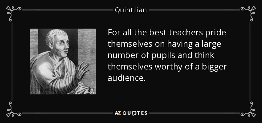 For all the best teachers pride themselves on having a large number of pupils and think themselves worthy of a bigger audience. - Quintilian