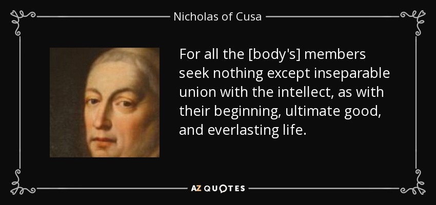 For all the [body's] members seek nothing except inseparable union with the intellect, as with their beginning, ultimate good, and everlasting life. - Nicholas of Cusa