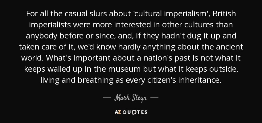 For all the casual slurs about 'cultural imperialism', British imperialists were more interested in other cultures than anybody before or since, and, if they hadn't dug it up and taken care of it, we'd know hardly anything about the ancient world. What's important about a nation's past is not what it keeps walled up in the museum but what it keeps outside, living and breathing as every citizen's inheritance. - Mark Steyn