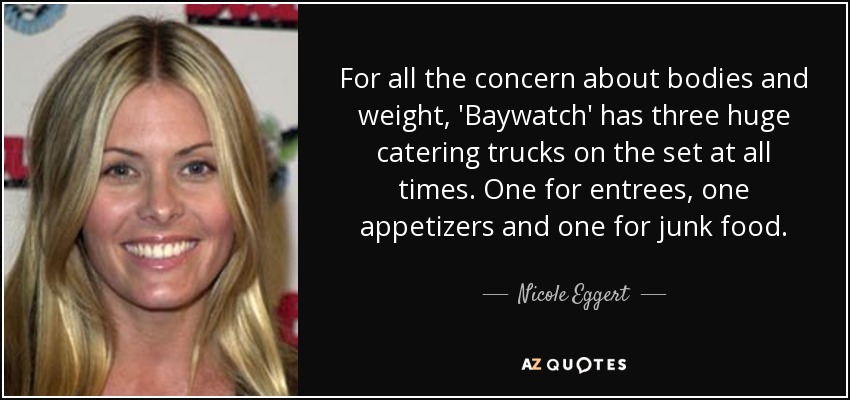 For all the concern about bodies and weight, 'Baywatch' has three huge catering trucks on the set at all times. One for entrees, one appetizers and one for junk food. - Nicole Eggert