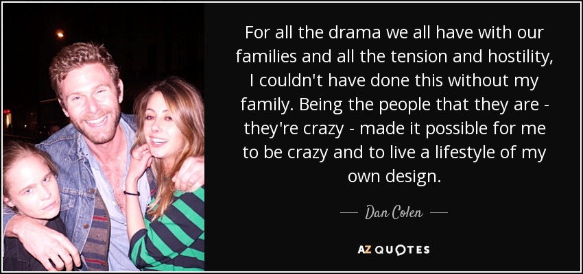 For all the drama we all have with our families and all the tension and hostility, I couldn't have done this without my family. Being the people that they are - they're crazy - made it possible for me to be crazy and to live a lifestyle of my own design. - Dan Colen