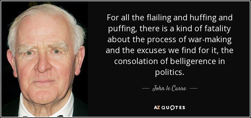 For all the flailing and huffing and puffing, there is a kind of fatality about the process of war-making and the excuses we find for it, the consolation of belligerence in politics. - John le Carre
