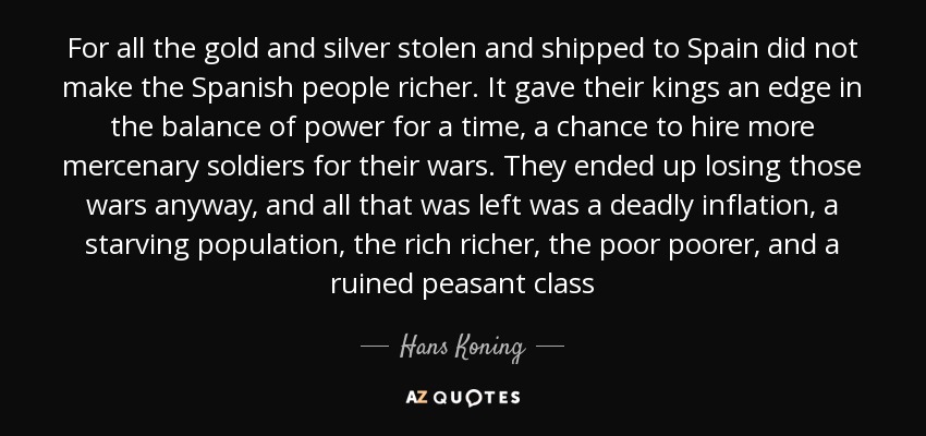 For all the gold and silver stolen and shipped to Spain did not make the Spanish people richer. It gave their kings an edge in the balance of power for a time, a chance to hire more mercenary soldiers for their wars. They ended up losing those wars anyway, and all that was left was a deadly inflation, a starving population, the rich richer, the poor poorer, and a ruined peasant class - Hans Koning