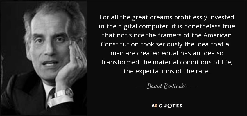 For all the great dreams profitlessly invested in the digital computer, it is nonetheless true that not since the framers of the American Constitution took seriously the idea that all men are created equal has an idea so transformed the material conditions of life, the expectations of the race. - David Berlinski