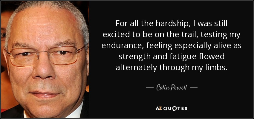 For all the hardship, I was still excited to be on the trail, testing my endurance, feeling especially alive as strength and fatigue flowed alternately through my limbs. - Colin Powell